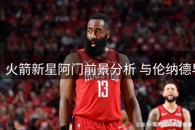 火箭新星阿门前景分析 与伦纳德早期表现差距在哪